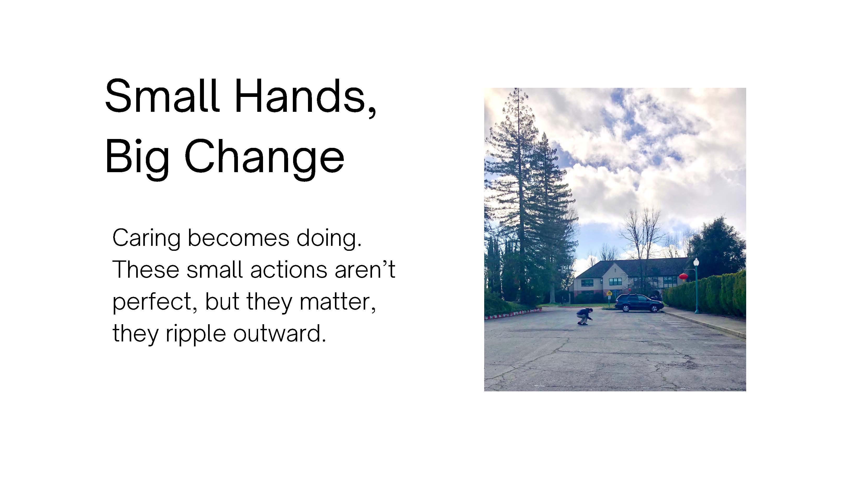 Photo of a person crouching to pick something up off of the ground. Photo shows the 
					person from a distance, a small figure in a parking lot with trees and a building begind 
					them, and a sky full of fluffy clouds. Text: Small Hands, Big Change. Caring becomes doing. 
					these small actions aren't perfect, but they matter, they ripple outward.