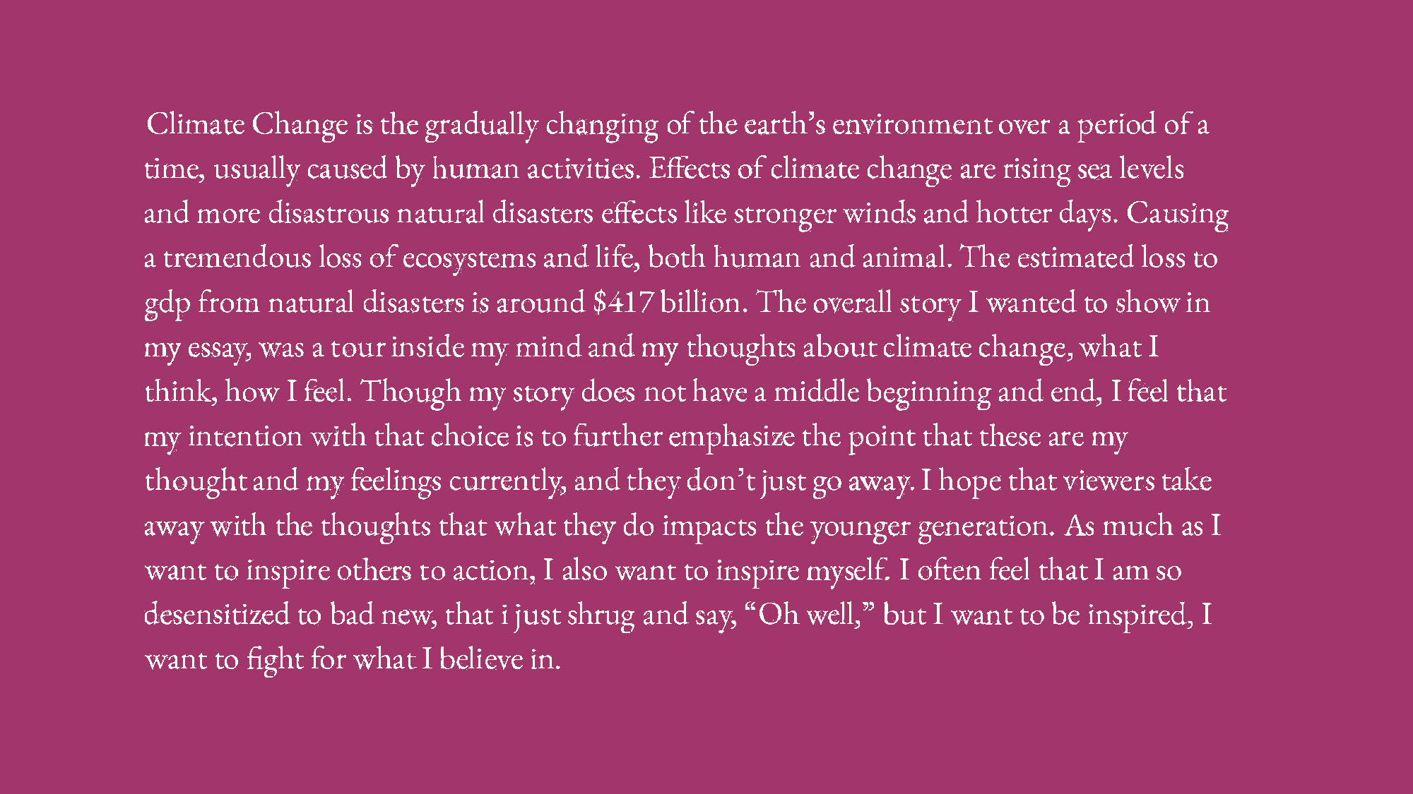 Climate Change is the gradually changing of the earth's environment over a period 
					of a time, usually caused by human activities. Effects of climate change are rising sea 
					levels and more disastrous natural disasters effects like stronger winds and hotter days. 
					Causing a tremendous loss of ecosystems and life, both human and animal. The estimated 
					loss to gdp from natural disasters is around $417 billion. The overall story I wanted to 
					show in my essay, was a tour inside my mind and my thoughts about climate change, what I 
					think, how I feel. Though my story does not have a middle beginning and end, I feel that my 
					intention with that choice is to further emphasize the point that these are my thoughts and my 
					feelings currently, and they don't just go away. I hope that viewers take away with them the 
					thoughts that what they do impacts the younger generation. As much as I want to inspire others 
					to action, I also want to inspire myself. I often feel that I am so desensitized to bad news, 
					that I just shrub and say, Oh well, but I want to be inspired, I want to fight for what I believe in.