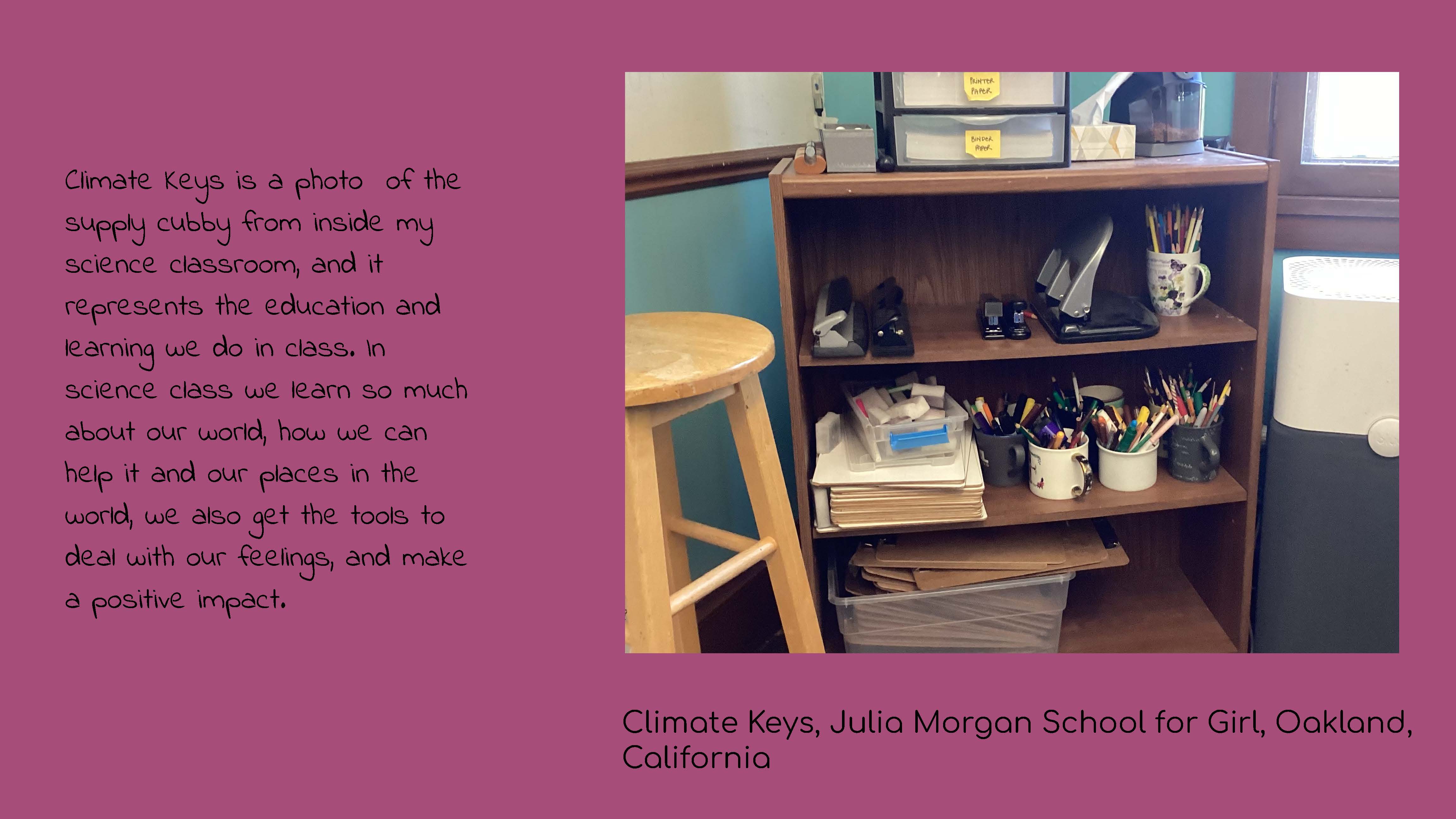 Photo of a shelf with clipboards, pens, hole punchers, and other school supplies on it. 
					Caption: Climate Keys, Julia Morgan School for Girls, Oakland, California. Text: Climate 
					Keys is a photo of the supply cubby from inside my science classroom, and it represents the 
					education and learning we do in class. In science class we learn so much about our world, how we 
					can help it and our places in the world, we also get the tools to deal with our feelings, and make 
					a positive impact.