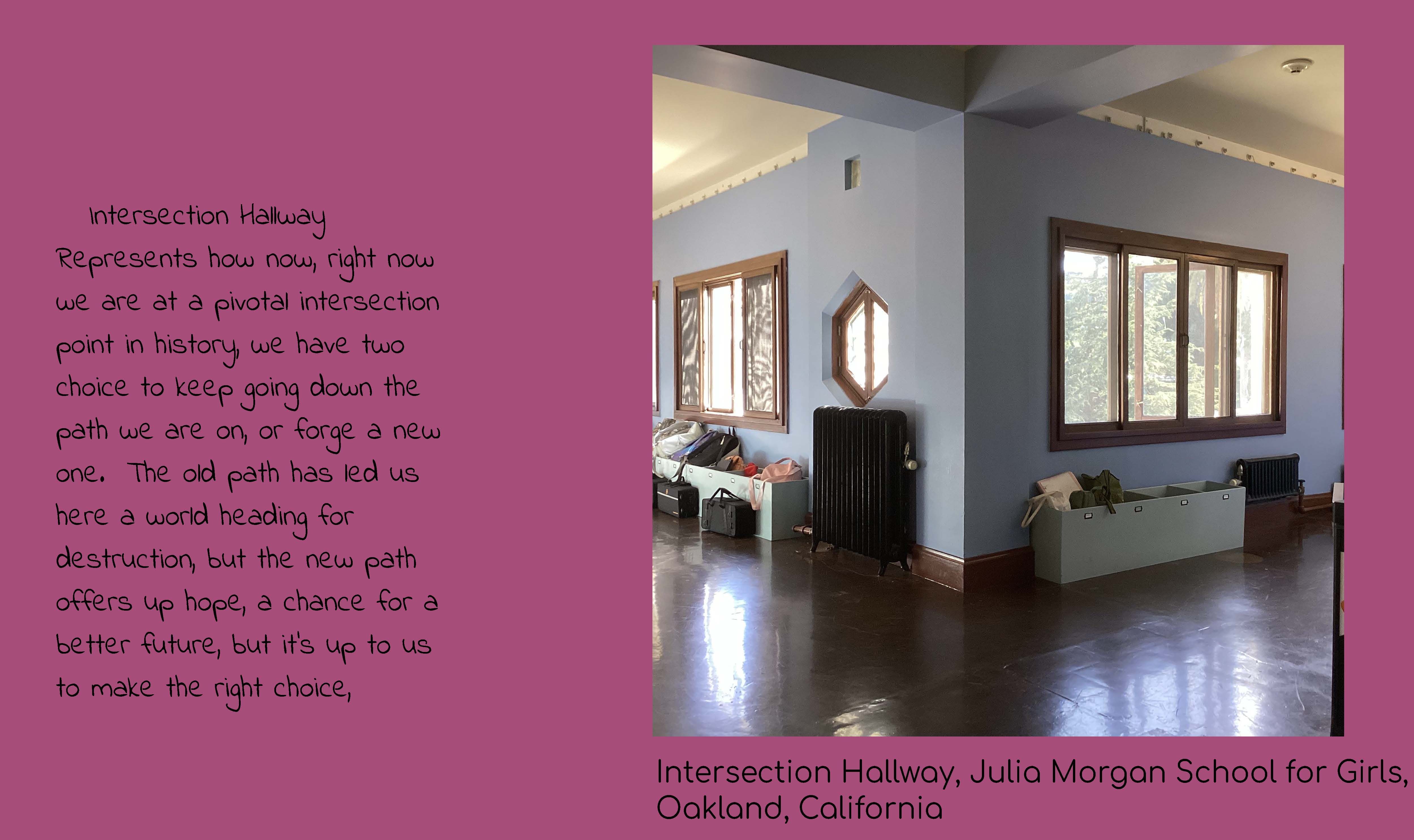 A photo of a hallway heading in two directions around a corner. Caption: Intersection 
					Hallway, Julia Morgan School for Girls, Oakland, California. Text: Intersection Hallyway 
					represents how now, right now we are at a pivotal intersection point in history, we have two 
					choices to keep going down the path we are on, or forge a new one. The old path has led us here, 
					a world heading for destruction, but the new path offers up hope, a chance for a better future, 
					but it's up to us to make the right choice.
