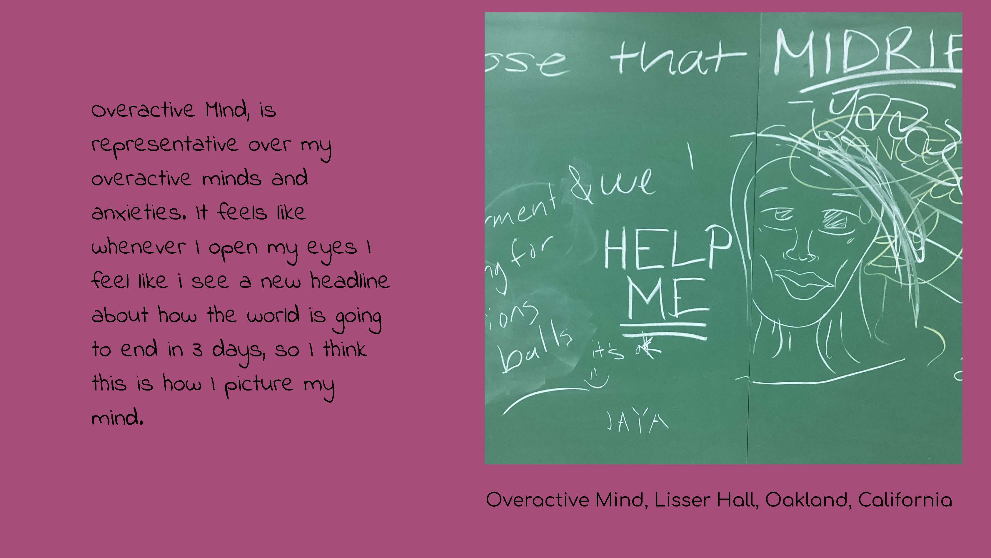 Photo of a chalk board with a chalk drawing of a person's head with scribbles on the top, 
					and words incluing HELP ME. Caption: Overactive Mind, Lisser Hall, Oakland, California Text: 
					Overactive Mind, is representative over my overactive mind and anxieties. It feels like 
					whenever I open my eyes I feel like I see a new headline about how the world is going to 
					end in 3 days, so I think this is how I picture my mind.